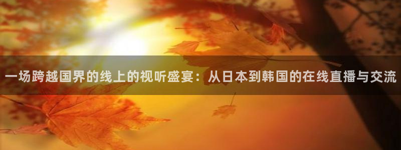 雨燕直播篮球：一场跨越国界的线上的视听盛宴：从日本到韩国的在线直播与交流